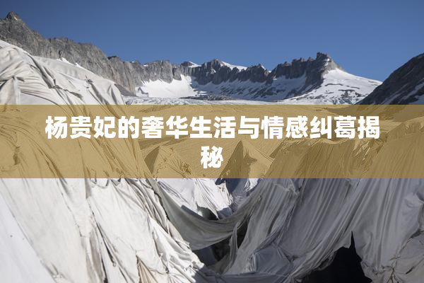 杨贵妃的奢华生活与情感纠葛揭秘