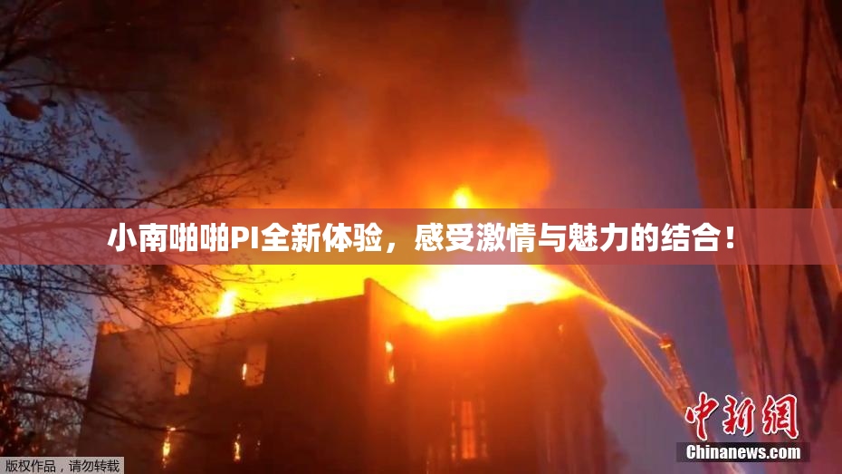 小南啪啪PI全新体验，感受激情与魅力的结合！