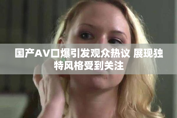 国产AV口爆引发观众热议 展现独特风格受到关注