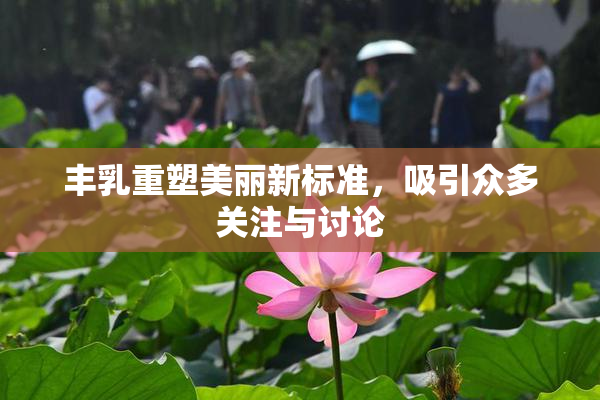 丰乳重塑美丽新标准，吸引众多关注与讨论