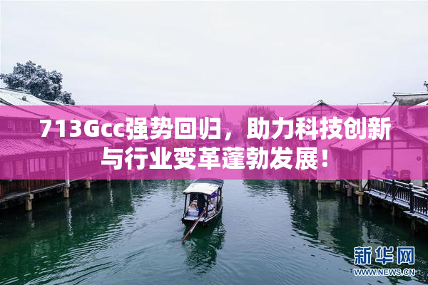 713Gcc强势回归，助力科技创新与行业变革蓬勃发展！