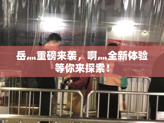 岳灬重磅来袭，啊灬全新体验等你来探索！