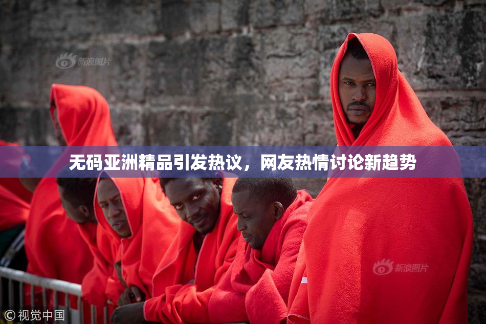 无码亚洲精品引发热议，网友热情讨论新趋势