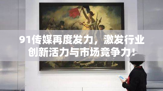 91传媒再度发力，激发行业创新活力与市场竞争力！