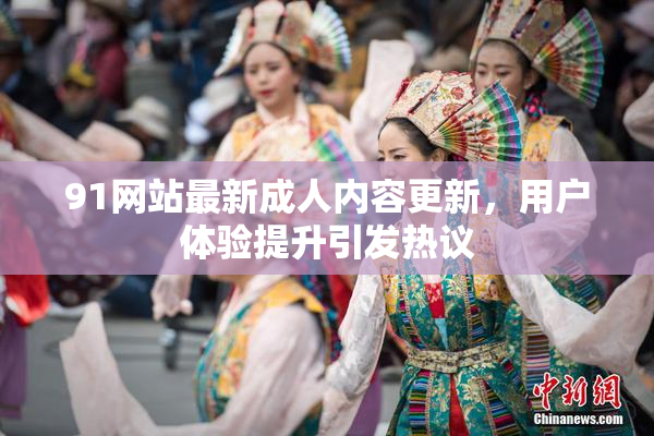 91网站最新成人内容更新，用户体验提升引发热议