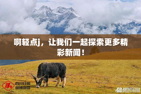 啊轻点j，让我们一起探索更多精彩新闻！