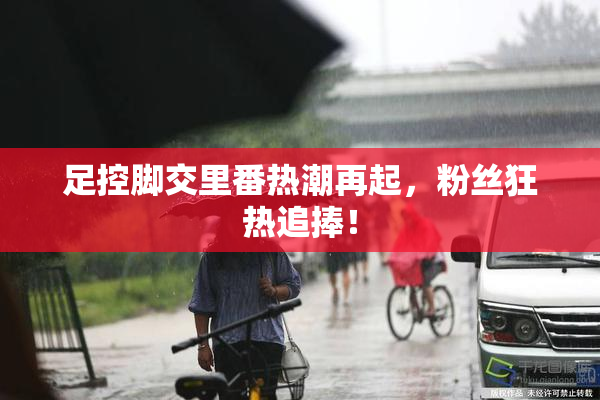 足控脚交里番热潮再起，粉丝狂热追捧！