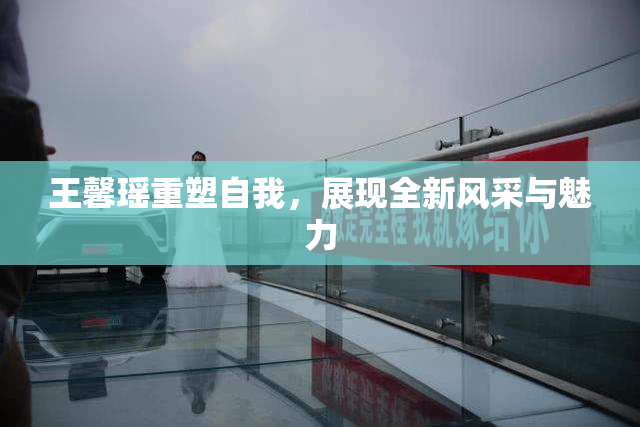 王馨瑶重塑自我，展现全新风采与魅力