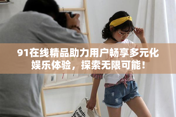 91在线精品助力用户畅享多元化娱乐体验，探索无限可能！