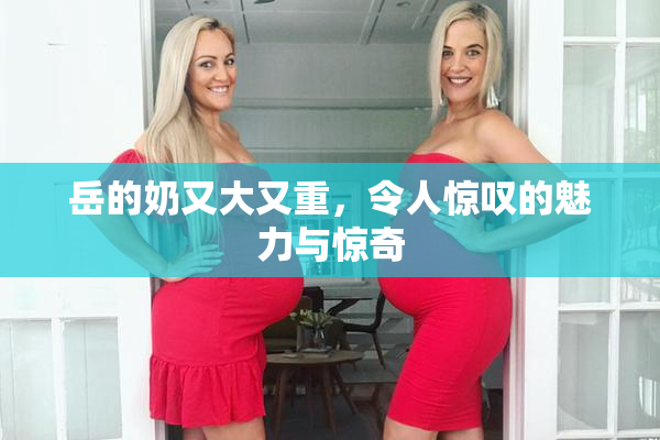 岳的奶又大又重，令人惊叹的魅力与惊奇