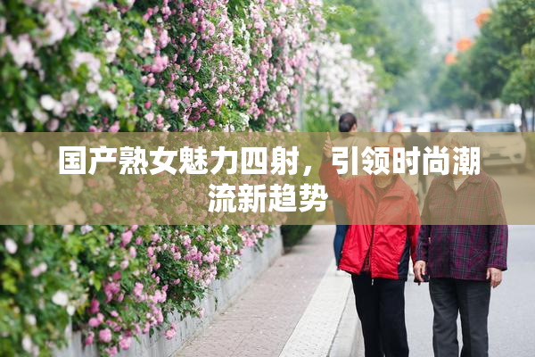国产熟女魅力四射，引领时尚潮流新趋势