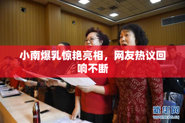 小南爆乳惊艳亮相，网友热议回响不断