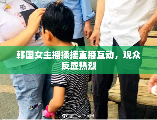 韩国女主播揉搓直播互动，观众反应热烈