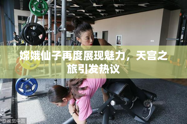 嫦娥仙子再度展现魅力，天宫之旅引发热议