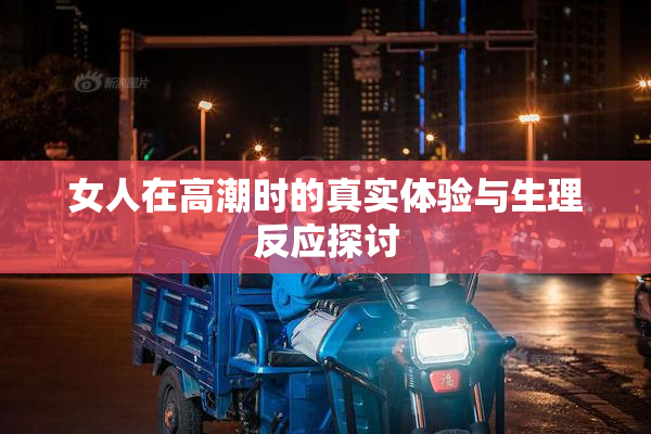 女人在高潮时的真实体验与生理反应探讨