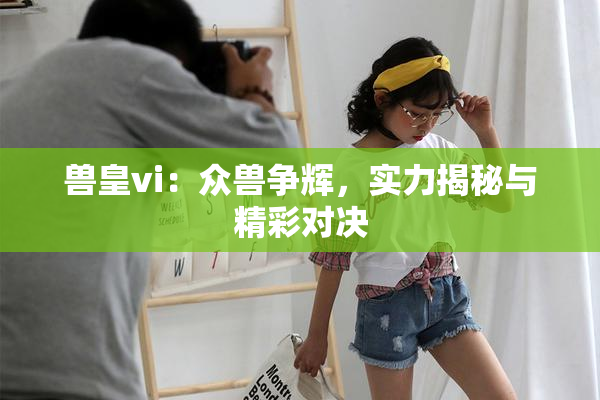 兽皇vi：众兽争辉，实力揭秘与精彩对决