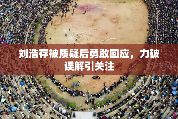 刘浩存被质疑后勇敢回应，力破误解引关注