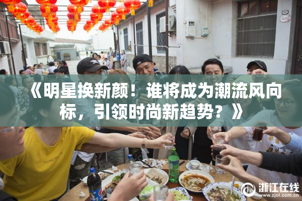 《明星换新颜！谁将成为潮流风向标，引领时尚新趋势？》