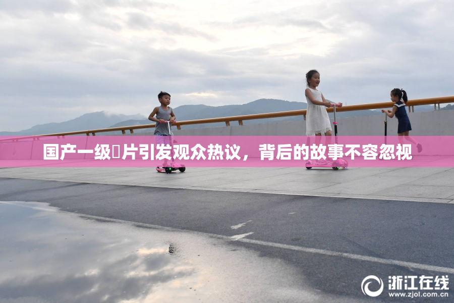 国产一级婬片引发观众热议，背后的故事不容忽视