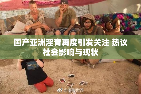 国产亚洲淫青再度引发关注 热议社会影响与现状