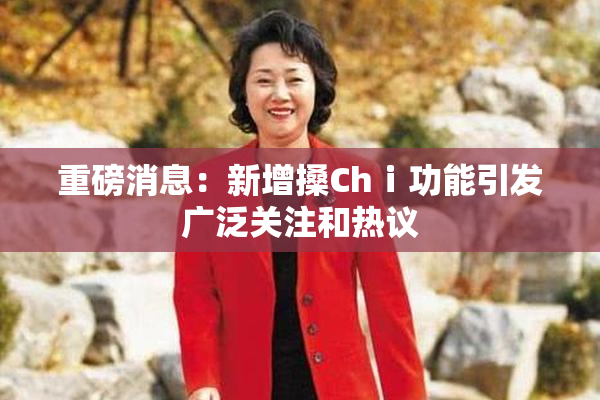 重磅消息：新增搡Chⅰ功能引发广泛关注和热议