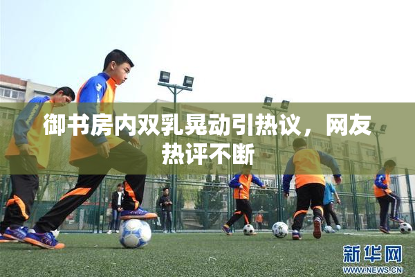 御书房内双乳晃动引热议，网友热评不断