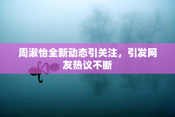 周淑怡全新动态引关注，引发网友热议不断
