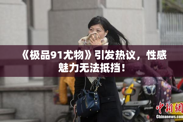 《极品91尤物》引发热议，性感魅力无法抵挡！