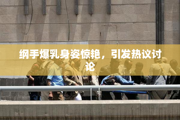 纲手爆乳身姿惊艳，引发热议讨论