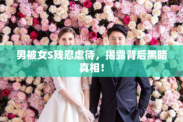 男被女S残忍虐待，揭露背后黑暗真相！