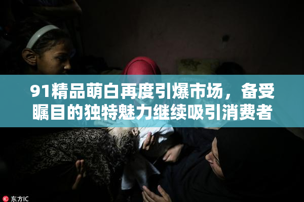 91精品萌白再度引爆市场，备受瞩目的独特魅力继续吸引消费者关注