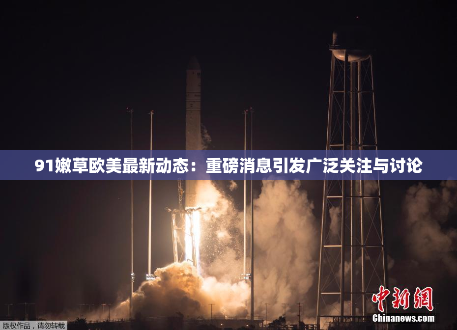 91嫩草欧美最新动态：重磅消息引发广泛关注与讨论