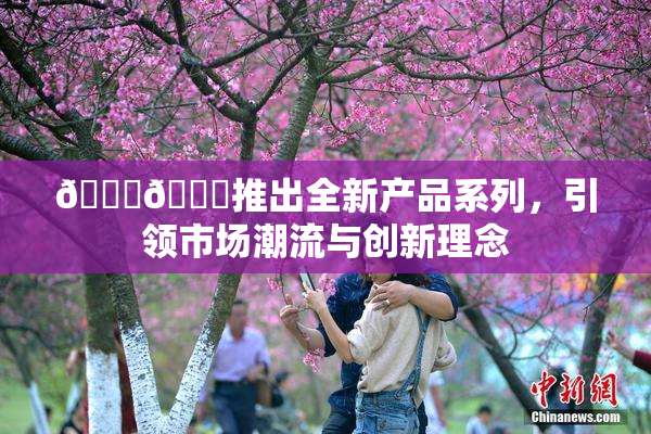 🔞🍆推出全新产品系列，引领市场潮流与创新理念