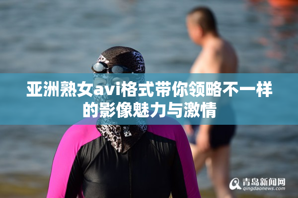 亚洲熟女avi格式带你领略不一样的影像魅力与激情