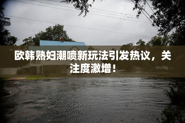欧韩熟妇潮喷新玩法引发热议，关注度激增！