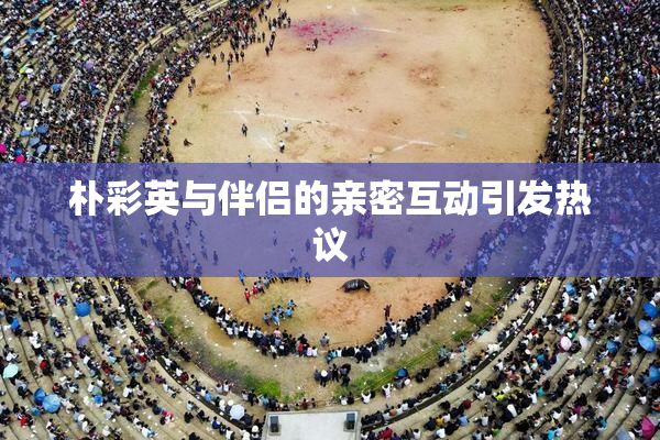 朴彩英与伴侣的亲密互动引发热议