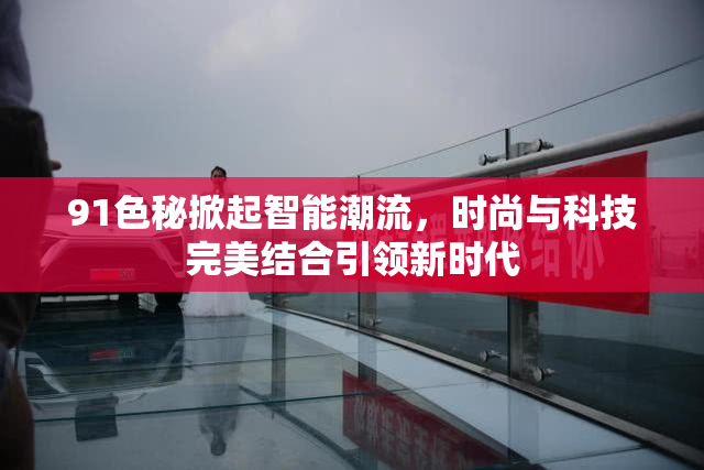 91色秘掀起智能潮流，时尚与科技完美结合引领新时代
