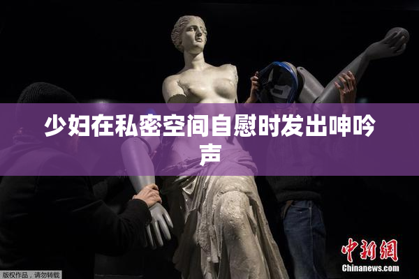 少妇在私密空间自慰时发出呻吟声