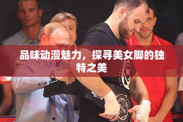 品味动漫魅力，探寻美女脚的独特之美