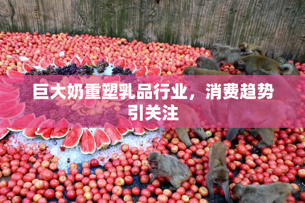 巨大奶重塑乳品行业，消费趋势引关注