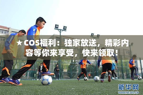 ★COS福利：独家放送，精彩内容等你来享受，快来领取！