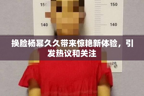 换脸杨幂久久带来惊艳新体验，引发热议和关注