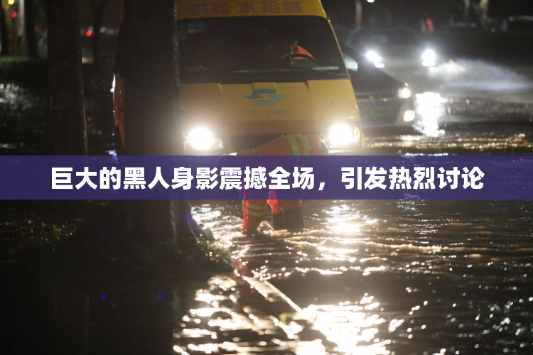 巨大的黑人身影震撼全场，引发热烈讨论