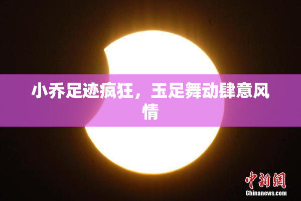 小乔足迹疯狂，玉足舞动肆意风情
