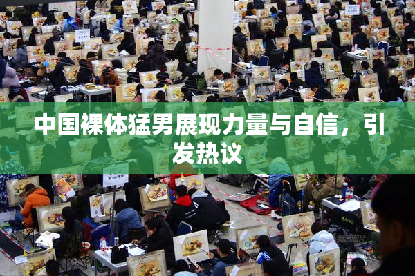 中国裸体猛男展现力量与自信，引发热议
