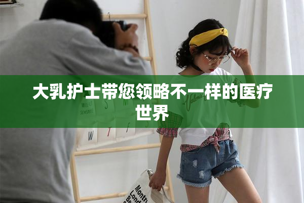 大乳护士带您领略不一样的医疗世界
