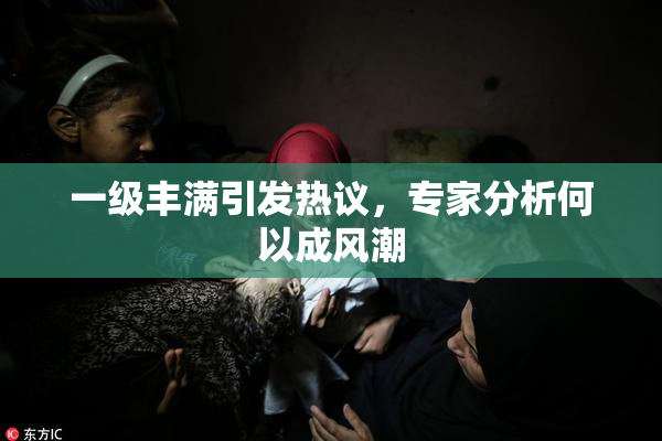 一级丰满引发热议，专家分析何以成风潮