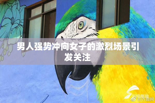 男人强势冲向女子的激烈场景引发关注