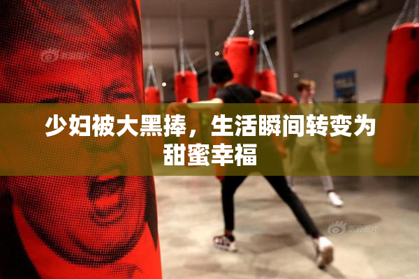 少妇被大黑捧，生活瞬间转变为甜蜜幸福