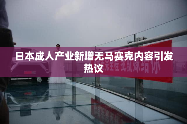 日本成人产业新增无马赛克内容引发热议